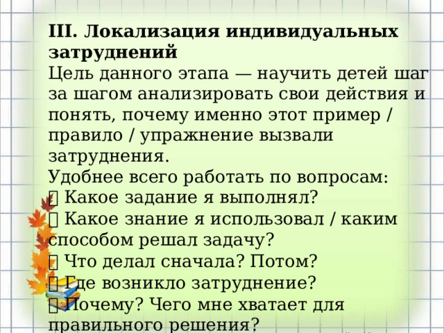 III. Локализация индивидуальных затруднений Цель данного этапа — научить детей шаг за шагом анализировать свои действия и понять, почему именно этот пример / правило / упражнение вызвали затруднения. Удобнее всего работать по вопросам:  Какое задание я выполнял?  Какое знание я использовал / каким способом решал задачу?  Что делал сначала? Потом?  Где возникло затруднение?  Почему? Чего мне хватает для правильного решения? 