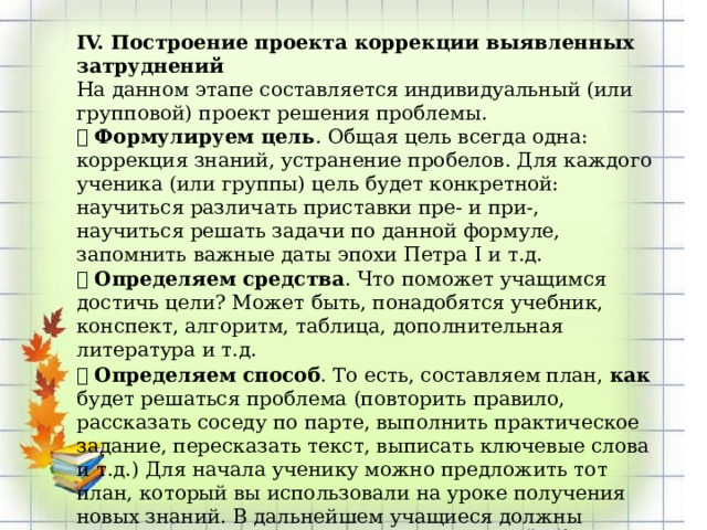 IV. Построение проекта коррекции выявленных затруднений На данном этапе составляется индивидуальный (или групповой) проект решения проблемы.  Формулируем цель . Общая цель всегда одна: коррекция знаний, устранение пробелов. Для каждого ученика (или группы) цель будет конкретной: научиться различать приставки пре- и при-, научиться решать задачи по данной формуле, запомнить важные даты эпохи Петра I и т.д.  Определяем средства . Что поможет учащимся достичь цели? Может быть, понадобятся учебник, конспект, алгоритм, таблица, дополнительная литература и т.д.  Определяем способ . То есть, составляем план, как будет решаться проблема (повторить правило, рассказать соседу по парте, выполнить практическое задание, пересказать текст, выписать ключевые слова и т.д.) Для начала ученику можно предложить тот план, который вы использовали на уроке получения новых знаний. В дальнейшем учащиеся должны научиться самостоятельно планировать свои действия. 