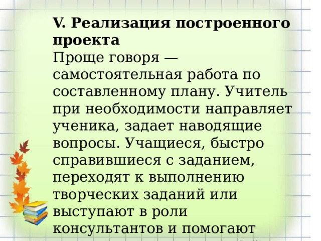 V. Реализация построенного проекта Проще говоря — самостоятельная работа по составленному плану. Учитель при необходимости направляет ученика, задает наводящие вопросы. Учащиеся, быстро справившиеся с заданием, переходят к выполнению творческих заданий или выступают в роли консультантов и помогают другим. 