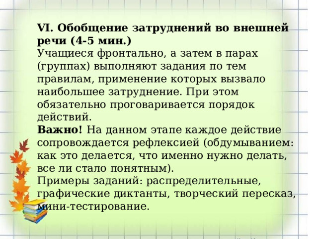 VI. Обобщение затруднений во внешней речи (4-5 мин.) Учащиеся фронтально, а затем в парах (группах) выполняют задания по тем правилам, применение которых вызвало наибольшее затруднение. При этом обязательно проговаривается порядок действий. Важно! На данном этапе каждое действие сопровождается рефлексией (обдумыванием: как это делается, что именно нужно делать, все ли стало понятным). Примеры заданий: распределительные, графические диктанты, творческий пересказ, мини-тестирование. 