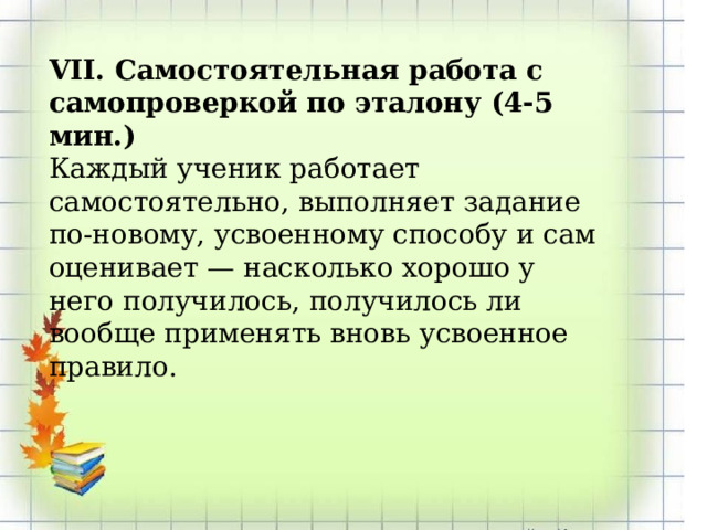 VII. Самостоятельная работа с самопроверкой по эталону (4-5 мин.) Каждый ученик работает самостоятельно, выполняет задание по-новому, усвоенному способу и сам оценивает — насколько хорошо у него получилось, получилось ли вообще применять вновь усвоенное правило. 