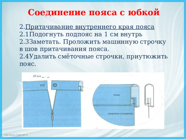 Соединение пояса с юбкой   2. Притачивание внутреннего края пояса 2.1Подогнуть подпояс на 1 см внутрь 2.3Заметать. Проложить машинную строчку в шов притачивания пояса. 2.4Удалить смёточные строчки, приутюжить пояс.