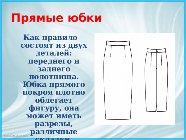 Прямые юбки Как правило состоят из двух деталей: переднего и заднего полотнища. Юбка прямого покроя плотно облегает фигуру, она может иметь разрезы, различные складки, сборки, кокетки, карманы и т. д.