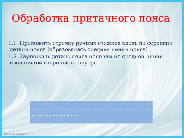 Обработка притачного пояса 1.1 Проложить строчку ручных стежков вдоль по середине детали пояса (образовалась средняя линия пояса) 1.2 Заутюжить деталь пояса пополам по средней линии изнаночной стороной во внутрь   - - - - - - - - - - - - - - - - - - - - - - - - - - - - - - - - - - - - - - - - - - - - - - - -