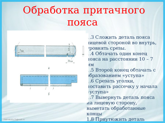 Обработка притачного пояса   1.3 Сложить деталь пояса лицевой стороной во внутрь, уровнять срезы. 1.4 Обтачать один конец пояса на расстоянии 10 – 7 мм 1.5 Второй конец обтачать с образованием «уступа» 1.6 Срезать уголки, поставить рассечку у начала «уступа» 1.7 Вывернуть деталь пояса на лицевую сторону, выметать обработанные концы 1.8 Приутюжить деталь