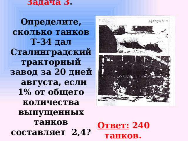 Задача 3 .    Определите, сколько танков Т-34 дал Сталинградский тракторный завод за 20 дней  августа, если 1% от общего количества выпущенных танков составляет 2,4? Ответ: 240 танков.