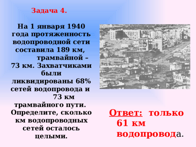 Задача 4.    На 1 января 1940 года протяженность водопроводной сети составила 189 км,  трамвайной – 73 км. Захватчиками были ликвидированы 68% сетей водопровода и  73 км трамвайного пути.  Определите, сколько км водопроводных сетей осталось целыми. Ответ: только 61 км водопровод а.