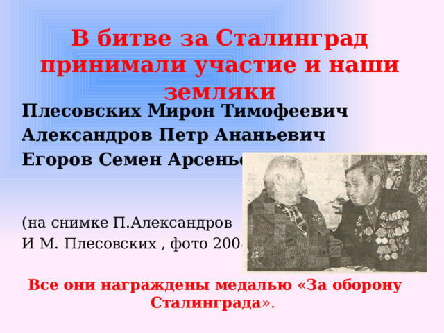 В битве за Сталинград принимали участие и наши земляки Плесовских Мирон Тимофеевич Александров Петр Ананьевич Егоров Семен Арсеньевич (на снимке П.Александров И М. Плесовских , фото 2008г ) Все они награждены медалью «За оборону Сталинграда ».