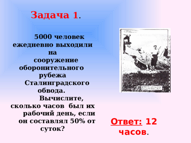 Задача 1 .    5000 человек ежедневно выходили на  сооружение оборонительного рубежа  Сталинградского обвода.  Вычислите, сколько часов был их  рабочий день, если  он составлял 50% от суток?   Ответ: 12 часов .