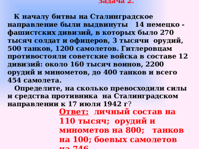 Задача 2.     К началу битвы на Сталинградское направление были выдвинуты 14 немецко - фашистских дивизий, в которых было 270 тысяч солдат и офицеров, 3 тысячи орудий, 500 танков, 1200 самолетов. Гитлеровцам противостояли советские войска в составе 12 дивизий: около 160 тысяч воинов, 2200 орудий и минометов, до 400 танков и всего 454 самолета.  Определите, на сколько превосходили силы и средства противника на Сталинградском направлении к 17 июля 1942 г ?  Ответ: личный состав на 110 тысяч; орудий и минометов на 800; танков на 100; боевых самолетов на 746.