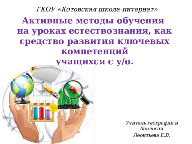 ГКОУ «Котовская школа-интернат» Активные методы обучения на уроках естествознания, как средство развития ключевых компетенций  учащихся с у/о.   Учитель географии и биологии Леонтьева Е.В. 