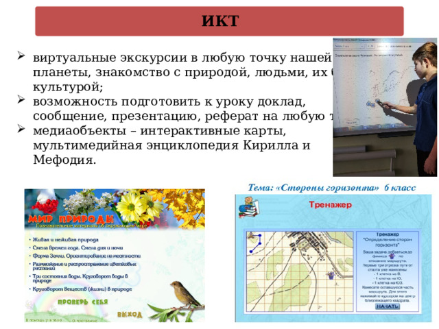 ИКТ  практическая деятельность учащихся   виртуальные экскурсии в любую точку нашей планеты, знакомство с природой, людьми, их бытом, культурой; возможность подготовить к уроку доклад, сообщение, презентацию, реферат на любую тему; медиаобъекты – интерактивные карты, мультимедийная энциклопедия Кирилла и Мефодия. 