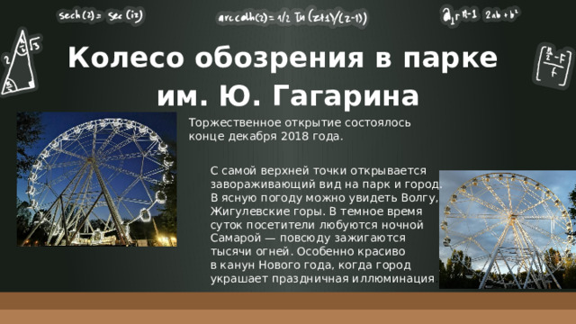 Колесо обозрения в парке  им. Ю. Гагарина Торжественное открытие состоялось конце декабря 2018 года. С самой верхней точки открывается завораживающий вид на парк и город. В ясную погоду можно увидеть Волгу, Жигулевские горы. В темное время суток посетители любуются ночной Самарой — повсюду зажигаются тысячи огней. Особенно красиво в канун Нового года, когда город украшает праздничная иллюминация . 