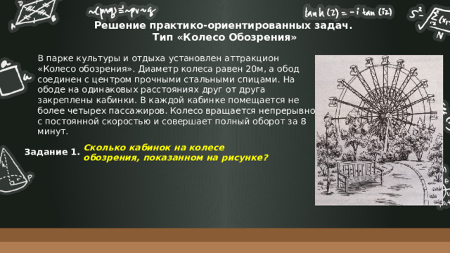 Решение практико-ориентированных задач.  Тип «Колесо Обозрения» В парке культуры и отдыха установлен аттракцион «Колесо обозрения». Диаметр колеса равен 20м, а обод соединен с центром прочными стальными спицами. На ободе на одинаковых расстояниях друг от друга закреплены кабинки. В каждой кабинке помещается не более четырех пассажиров. Колесо вращается непрерывно с постоянной скоростью и совершает полный оборот за 8 минут. Сколько кабинок на колесе обозрения, показанном на рисунке? Задание 1. 