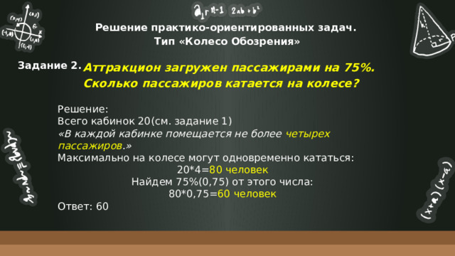 Решение практико-ориентированных задач.  Тип «Колесо Обозрения» Аттракцион загружен пассажирами на 75%. Сколько пассажиров катается на колесе? Задание 2. Решение: Всего кабинок 20(см. задание 1) «В каждой кабинке помещается не более четырех пассажиров .» Максимально на колесе могут одновременно кататься: 20*4= 80 человек Найдем 75%(0,75) от этого числа: 80*0,75= 60 человек Ответ: 60 