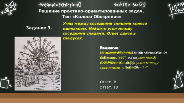 Решение практико-ориентированных задач.  Тип «Колесо Обозрения» Углы между соседними спицами колеса одинаковы. Найдите угол между соседними спицами. Ответ дайте в градусах. Задание 3. Решение:   На колесе 20 спиц , так же как и кабинок. Всё колесо , тогда угол между соседними спицами : Ответ: 18  