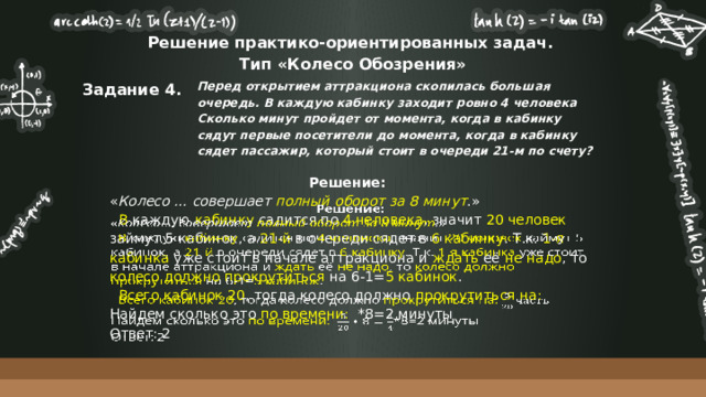 Решение практико-ориентированных задач.  Тип «Колесо Обозрения» Задание 4. Перед открытием аттракциона скопилась большая очередь. В каждую кабинку заходит ровно 4 человека Сколько минут пройдет от момента, когда в кабинку сядут первые посетители до момента, когда в кабинку сядет пассажир, который стоит в очереди 21-м по счету? Решение:    « Колесо … совершает полный оборот за 8 минут .»  В каждую кабинку садится по 4 человека , значит 20 человек займут  5 кабинок, а 21-й в очереди сядет в 6 кабинку . Т.к. 1-я кабинка уже стоит в начале аттракциона и ждать её не надо , то колесо должно прокрутиться на 6-1= 5 кабинок .  Всего кабинок 20 , тогда колесо должно прокрутиться на: Найдем сколько это по времени: *8=2 минуты Ответ: 2 