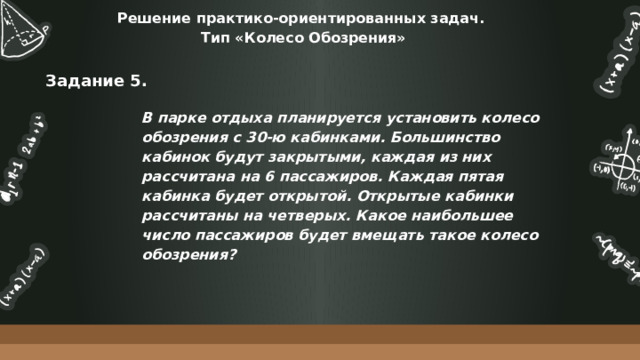 Решение практико-ориентированных задач.  Тип «Колесо Обозрения» Задание 5. В парке отдыха планируется установить колесо обозрения с 30-ю кабинками. Большинство кабинок будут закрытыми, каждая из них рассчитана на 6 пассажиров. Каждая пятая кабинка будет открытой. Открытые кабинки рассчитаны на четверых. Какое наибольшее число пассажиров будет вмещать такое колесо обозрения? 