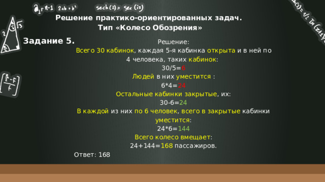 Решение практико-ориентированных задач.  Тип «Колесо Обозрения» Задание 5. Решение: Всего 30 кабинок , каждая 5-я кабинка открыта и в ней по 4 человека, таких кабинок : 30/5= 6 Людей в них уместится : 6*4= 24 Остальные кабинки закрытые , их: 30-6= 24 В каждой из них по 6 человек , всего в закрытые кабинки уместится : 24*6= 144 Всего колесо вмещает : 24+144= 168 пассажиров. Ответ: 168 