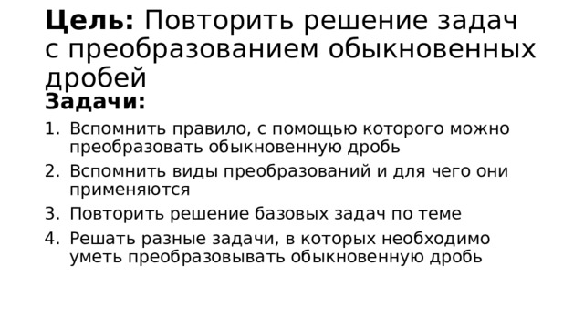 Цель: Повторить решение задач с преобразованием обыкновенных дробей Задачи: Вспомнить правило, с помощью которого можно преобразовать обыкновенную дробь Вспомнить виды преобразований и для чего они применяются Повторить решение базовых задач по теме Решать разные задачи, в которых необходимо уметь преобразовывать обыкновенную дробь 