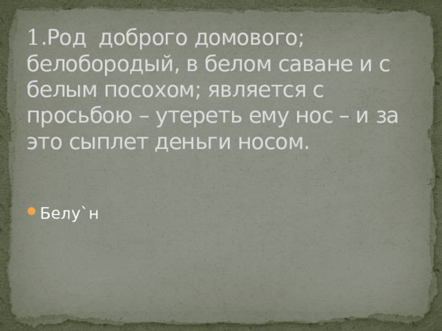 1 .Род доброго домового; белобородый, в белом саване и с белым посохом; является с просьбою – утереть ему нос – и за это сыплет деньги носом. Белу`н 