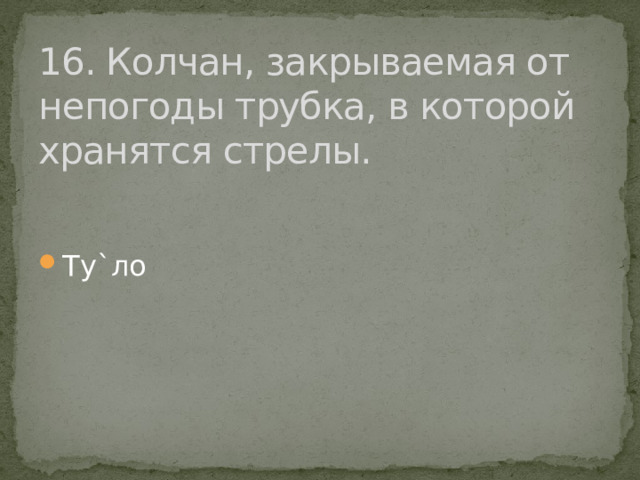 16. Колчан, закрываемая от непогоды трубка, в которой хранятся стрелы. Ту`ло 