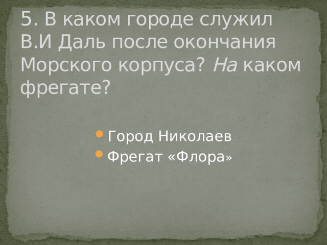 5 . В каком городе служил В.И Даль после окончания Морского корпуса? На каком фрегате? Город Николаев Фрегат «Флора » 