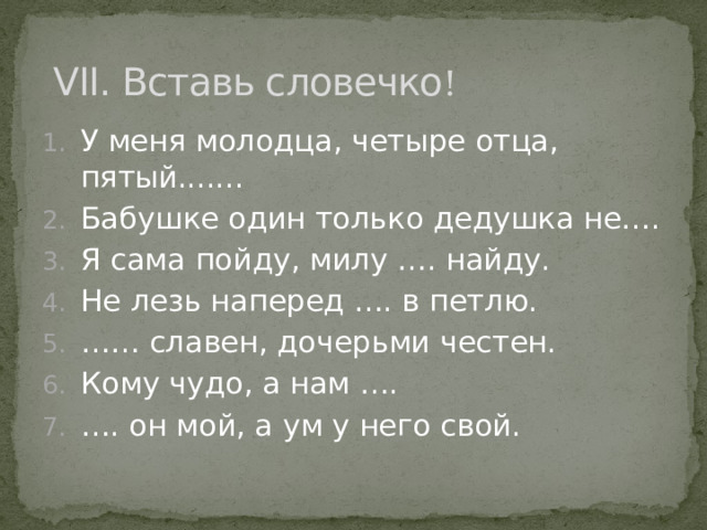   VII. Вставь словечко ! У меня молодца, четыре отца, пятый....... Бабушке один только дедушка не…. Я сама пойду, милу …. найду. Не лезь наперед …. в петлю. …… славен, дочерьми честен. Кому чудо, а нам …. … . он мой, а ум у него свой. 