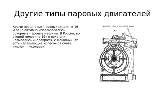 Другие типы паровых двигателей Кроме поршневых паровых машин, в 19-м веке активно использовались роторные паровые машины. В России, во второй половине 19-го века они назывались «коловратные машины» (то есть «вращающие колесо» от слова «коло» — «колесо»). 