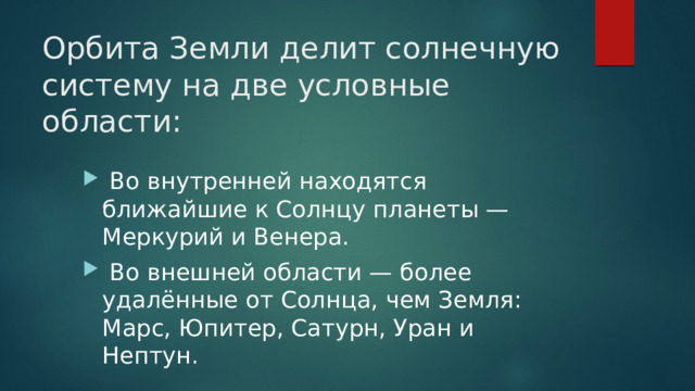 Орбита Земли делит солнечную систему на две условные области:   Во внутренней находятся ближайшие к Солнцу планеты — Меркурий и Венера.  Во внешней области — более удалённые от Солнца, чем Земля: Марс, Юпитер, Сатурн, Уран и Нептун. 