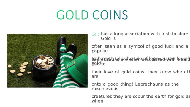 has  a  long  association  with  Irish  folklore.  Gold  is often  seen  as  a  symbol  of  good  luck  and  a  popular Irish  myth  tells  the  tale  of  leprechauns  love  for  gold! Leprechauns  are  often associated  with  wealth  due  to their  love  of  gold  coins,  they  know  when  they  are onto  a  good  thing!  Leprechauns  as  the  mischievous creatures  they  are  scour  the  earth  for gold  and  when they  find  it, they  store  it in  a  pot of gold  at  the  end  of a  rainbow. 