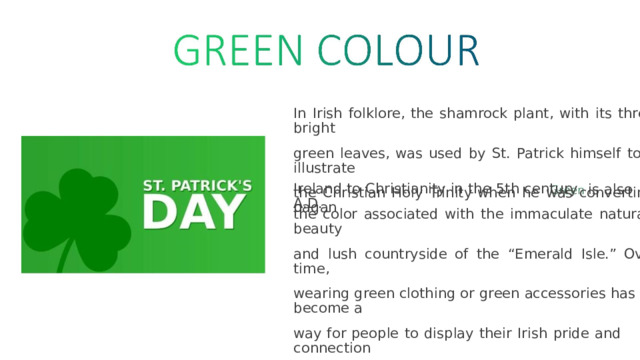 In  Irish  folklore,  the  shamrock  plant,  with  its  three  bright green  leaves,  was  used  by  St.  Patrick  himself  to  illustrate the  Christian  Holy  Trinity  when  he  was  converting  pagan Ireland  to  Christianity  in  the  5th  century  A.D. is  also the  color  associated  with  the  immaculate  natural  beauty and  lush  countryside  of  the  “Emerald  Isle.”  Over  time, wearing  green  clothing  or  green  accessories  has  become  a way  for  people  to  display  their  Irish  pride  and  connection to Irish culture on St. Patrick’s Day. 