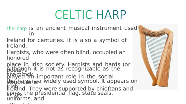 is  an  ancient  musical  instrument  used  in Ireland  for  centuries.  It  is  also  a  symbol  of  Ireland. Harpists,  who were  often  blind,  occupied  an  honored place  in  Irish  society.  Harpists  and  bards  (or  poets) played  an  important  role  in  the  social  structure  of Ireland.  They  were  supported  by  chieftans  and  kings. Although  it  is  not  as  recognizable  as  the  shamrock, the  harp  is  a  widely  used  symbol.  It  appears  on  Irish coins,  the  presidential  flag,  state  seals,  uniforms,  and official  documents. 