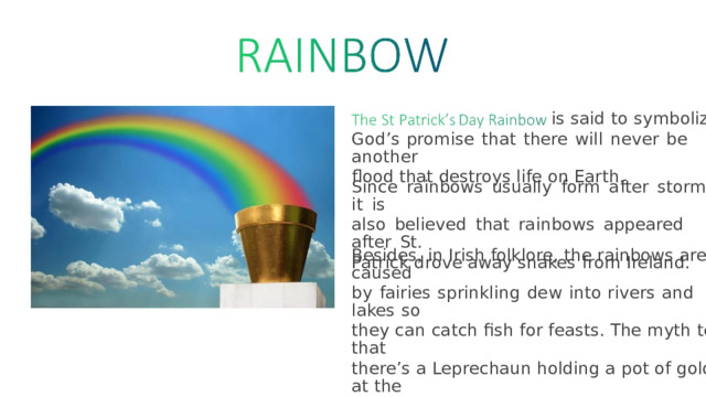 is  said  to  symbolize God’s  promise  that  there  will  never  be  another flood that destroys life on Earth. Since  rainbows  usually  form  after  storms,  it  is also  believed  that  rainbows  appeared  after  St. Patrick drove away snakes from Ireland. Besides,  in  Irish  folklore,  the  rainbows  are  caused by  fairies  sprinkling  dew  into  rivers  and  lakes  so they  can  catch  fish  for feasts.  The  myth  tells  that there’s  a  Leprechaun  holding  a  pot  of  gold  at the end of the rainbow as well. 