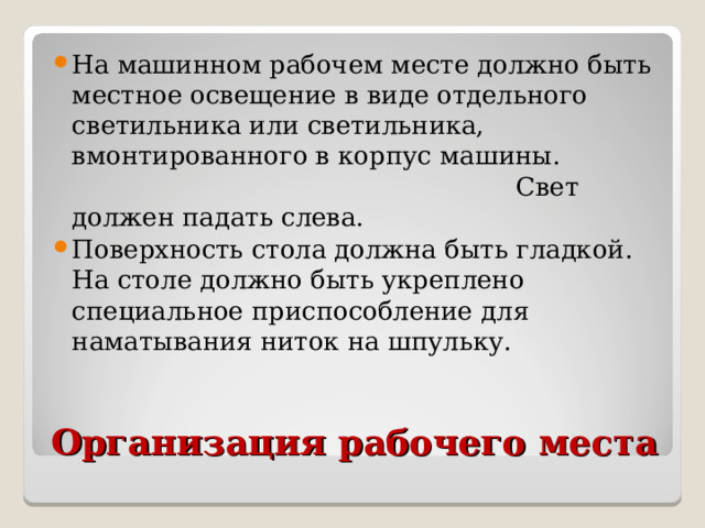 На машинном рабочем месте должно быть местное освещение в виде отдельного светильника или светильника, вмонтированного в корпус машины. Свет должен падать слева. Поверхность стола должна быть гладкой. На столе должно быть укреплено специальное приспособление для наматывания ниток на шпульку.  Организация рабочего места 