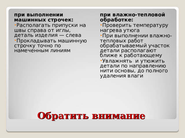 при выполнении машинных строчек: при влажно-тепловой обработке: Располагать припуски на швы справа от иглы, деталь изделия — слева Прокладывать машинную строчку точно по намеченным линиям Проверить температуру нагрева утюга При выполнении влажно-тепловых работ обрабатываемый участок детали располагают ближе к работающему Увлажнять и утюжить детали по направлению нити основы, до полного удаления влаги  Обратить внимание 