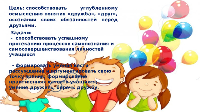 Цель: способствовать углубленному осмыслению понятия «дружба», «друг», осознании своих обязанностей перед друзьями.   Задачи:  - способствовать успешному протеканию процессов самопознания и самосовершенствования личностей учащихся  - формировать умения вести рассуждение и аргументировать свою точку зрения; формирование нравственных качеств учащихся; умение дружить, беречь дружбу. 