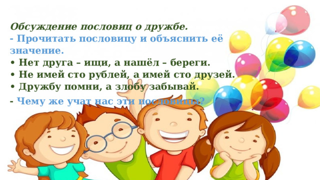 Обсуждение пословиц о дружбе.  - Прочитать пословицу и объяснить её значение.  • Нет друга – ищи, а нашёл – береги.   • Не имей сто рублей, а имей сто друзей.   • Дружбу помни, а злобу забывай.  - Чему же учат нас эти пословицы? 