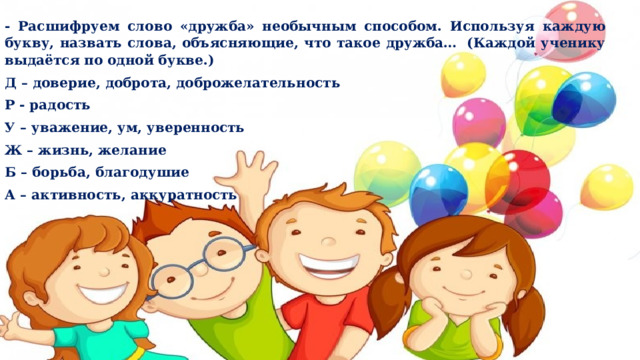 - Расшифруем слово «дружба» необычным способом. Используя каждую букву, назвать слова, объясняющие, что такое дружба…  (Каждой ученику выдаётся по одной букве.) Д – доверие, доброта, доброжелательность Р - радость У – уважение, ум, уверенность Ж – жизнь, желание Б – борьба, благодушие А – активность, аккуратность 
