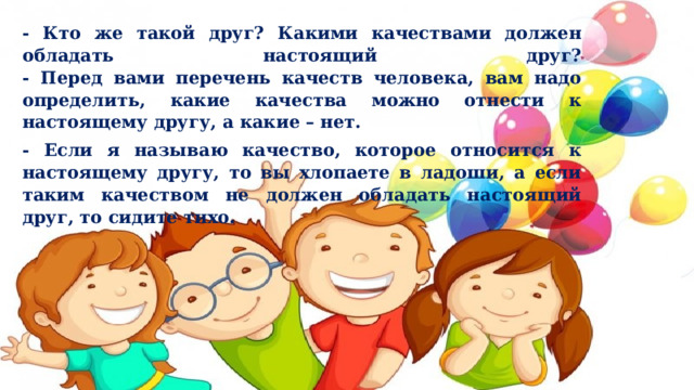 - Кто же такой друг? Какими качествами должен обладать настоящий друг?  - Перед вами перечень качеств человека, вам надо определить, какие качества можно отнести к настоящему другу, а какие – нет. - Если я называю качество, которое относится к настоящему другу, то вы хлопаете в ладоши, а если таким качеством не должен обладать настоящий друг, то сидите тихо. 