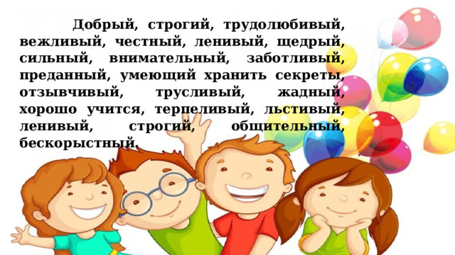  Добрый, строгий, трудолюбивый, вежливый, честный, ленивый, щедрый, сильный, внимательный, заботливый, преданный, умеющий хранить секреты, отзывчивый, трусливый, жадный, хорошо учится, терпеливый, льстивый, ленивый, строгий, общительный, бескорыстный.   