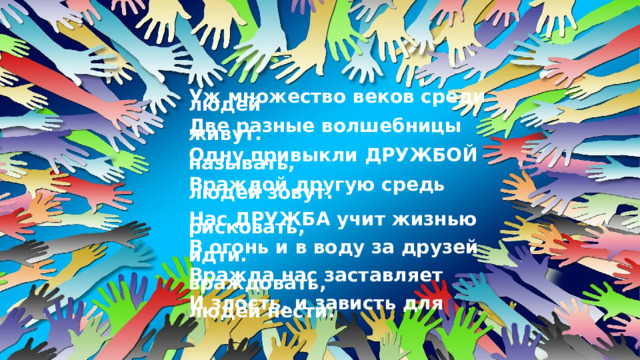 Уж множество веков среди людей  Две разные волшебницы живут.  Одну привыкли ДРУЖБОЙ называть,  Враждой другую средь людей зовут.  Нас ДРУЖБА учит жизнью рисковать,  В огонь и в воду за друзей идти.  Вражда нас заставляет враждовать,  И злость, и зависть для людей нести. 