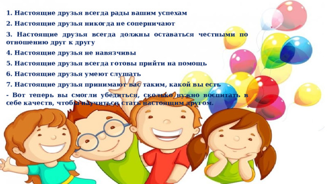 1. Настоящие друзья всегда рады вашим успехам 2. Настоящие друзья никогда не соперничают 3. Настоящие друзья всегда должны оставаться честными по отношению друг к другу 4. Настоящие друзья не навязчивы 5. Настоящие друзья всегда готовы прийти на помощь 6. Настоящие друзья умеют слушать 7. Настоящие друзья принимают вас таким, какой вы есть - Вот теперь вы смогли убедиться, сколько нужно воспитать в себе качеств, чтобы научиться стать настоящим другом. 