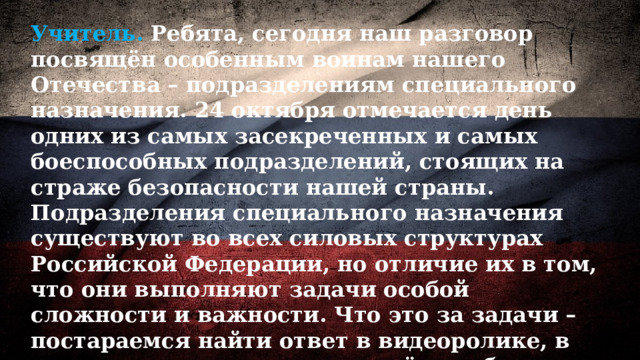 Учитель. Ребята, сегодня наш разговор посвящён особенным воинам нашего Отечества – подразделениям специального назначения. 24 октября отмечается день одних из самых засекреченных и самых боеспособных подразделений, стоящих на страже безопасности нашей страны. Подразделения специального назначения существуют во всех силовых структурах Российской Федерации, но отличие их в том, что они выполняют задачи особой сложности и важности. Что это за задачи – постараемся найти ответ в видеоролике, в котором рассказывается о трёх наиболее известных подразделениях специального назначения. 