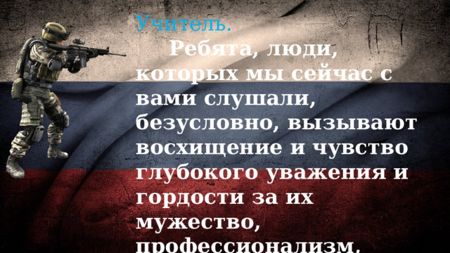 Учитель.   Ребята, люди, которых мы сейчас с вами слушали, безусловно, вызывают восхищение и чувство глубокого уважения и гордости за их мужество, профессионализм, любовь и служение Отечеству. 