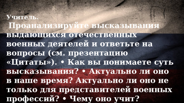 Учитель.  Проанализируйте высказывания выдающихся отечественных военных деятелей и ответьте на вопросы (см. презентацию «Цитаты»). • Как вы понимаете суть высказывания? • Актуально ли оно в наше время? Актуально ли оно не только для представителей военных профессий? • Чему оно учит? 