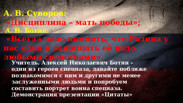 А. В. Суворов:  «Дисциплина – мать победы»;  А. Н. Ботян:  «Всегда надо помнить, что Родина у нас одна и защищать её надо любыми средствами».     Учитель. Алексей Николаевич Ботян – один из героев спецназа, давайте поближе познакомимся с ним и другими не менее заслуженными людьми и попробуем составить портрет воина спецназа. Демонстрация презентации «Цитаты» 