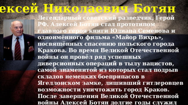 Алексей Николаевич Ботян Легендарный советский разведчик, Герой РФ. Алексей Ботян стал прототипом главного героя книги Юлиана Семенова и одноимённого фильма «Майор Вихрь», посвящённых спасению польского города Кракова. Во время Великой Отечественной войны он провёл ряд успешных диверсионных операций в тылу нацистов, самой знаменитой из которых стал подрыв складов немецких боеприпасов в Ягеллонском замке, лишивший гитлеровцев возможности уничтожить город Краков. После завершения Великой Отечественной войны Алексей Ботян долгие годы служил во внешней разведке. По словам историков, многие из его операций до сих пор остаются под грифом «секретно». Алексей Николаевич прожил 103 года. 