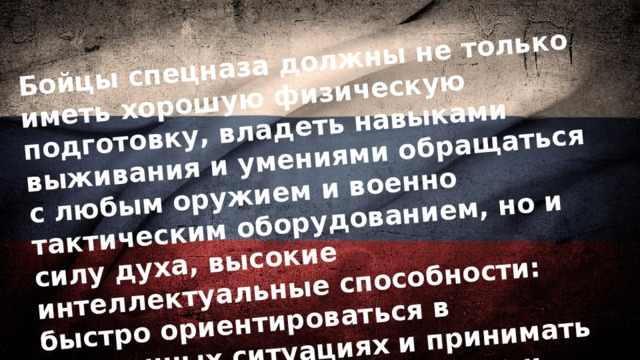 Бойцы спецназа должны не только иметь хорошую физическую подготовку, владеть навыками выживания и умениями обращаться с любым оружием и военно тактическим оборудованием, но и силу духа, высокие интеллектуальные способности: быстро ориентироваться в экстренных ситуациях и принимать решения, реагировать быстро и слаженно в команде, быть практически моментально обучаемым. 