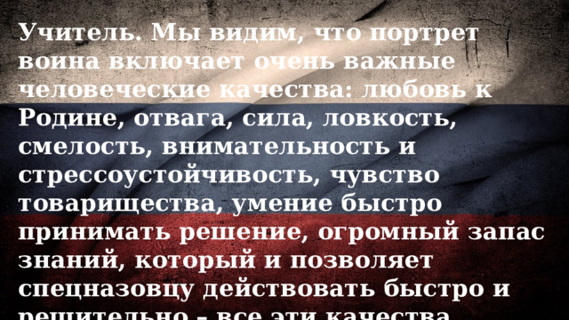 Учитель. Мы видим, что портрет воина включает очень важные человеческие качества: любовь к Родине, отвага, сила, ловкость, смелость, внимательность и стрессоустойчивость, чувство товарищества, умение быстро принимать решение, огромный запас знаний, который и позволяет спецназовцу действовать быстро и решительно – все эти качества делают из бойца спецназа настоящего богатыря. 